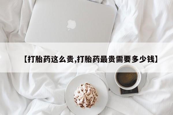 大月份流产药联系方式【打胎药这么贵,打胎药最贵需要多少钱】