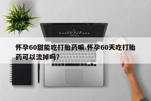 大月份流产药联系方式怀孕60甜能吃打胎药嘛.怀孕60天吃打胎药可以流掉吗？