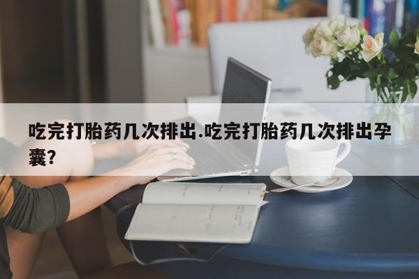 大月份流产药联系方式吃完打胎药几次排出.吃完打胎药几次排出孕囊？