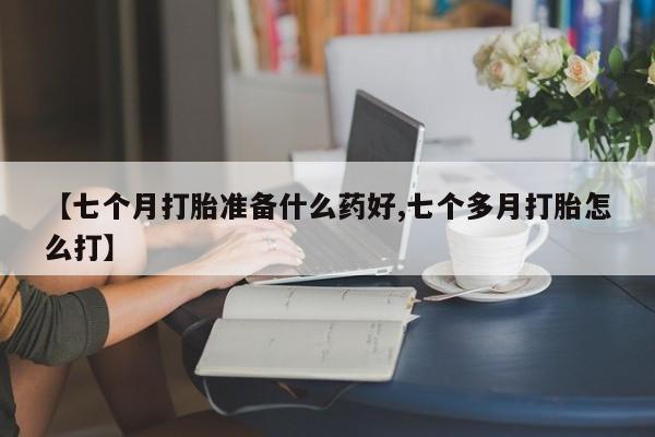 大月份流产药联系方式【七个月打胎准备什么药好,七个多月打胎怎么打】