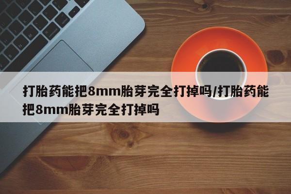 大月份流产药联系方式打胎药能把8mm胎芽完全打掉吗/打胎药能把8mm胎芽完全打掉吗