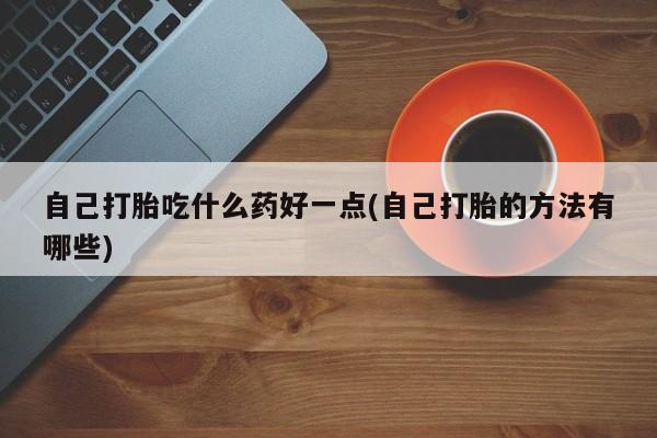 大月份流产药联系方式自己打胎吃什么药好一点(自己打胎的方法有哪些)