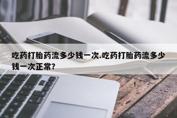 大月份流产药联系方式吃药打胎药流多少钱一次.吃药打胎药流多少钱一次正常？