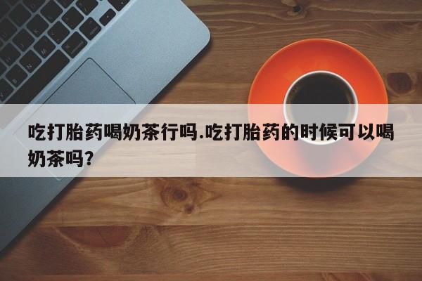 大月份流产药联系方式吃打胎药喝奶茶行吗.吃打胎药的时候可以喝奶茶吗？