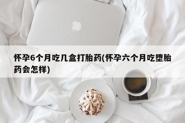 大月份流产药联系方式怀孕6个月吃几盒打胎药(怀孕六个月吃堕胎药会怎样)