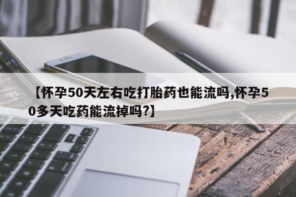 大月份流产药联系方式【怀孕50天左右吃打胎药也能流吗,怀孕50多天吃药能流掉吗?】