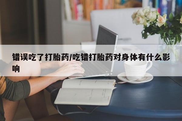 大月份流产药联系方式错误吃了打胎药/吃错打胎药对身体有什么影响