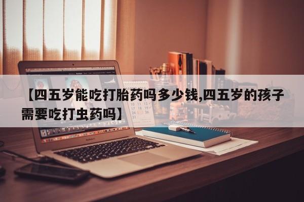 大月份流产药联系方式【四五岁能吃打胎药吗多少钱,四五岁的孩子需要吃打虫药吗】