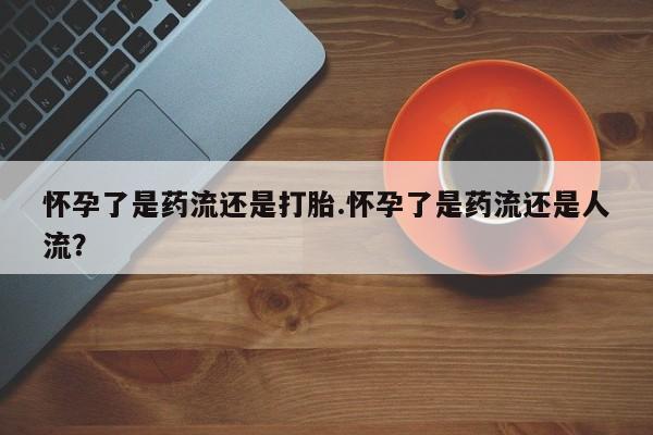 大月份流产药联系方式怀孕了是药流还是打胎.怀孕了是药流还是人流？
