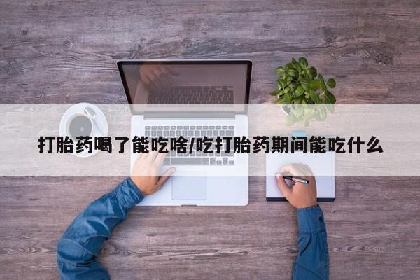 大月份流产药联系方式打胎药喝了能吃啥/吃打胎药期间能吃什么