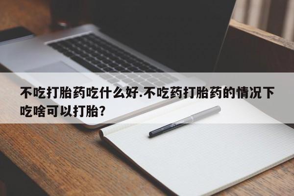 大月份流产药联系方式不吃打胎药吃什么好.不吃药打胎药的情况下吃啥可以打胎？