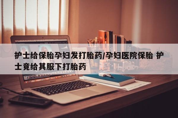 大月份流产药联系方式护士给保胎孕妇发打胎药/孕妇医院保胎 护士竟给其服下打胎药