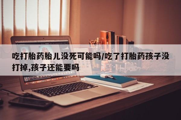 大月份流产药联系方式吃打胎药胎儿没死可能吗/吃了打胎药孩子没打掉,孩子还能要吗
