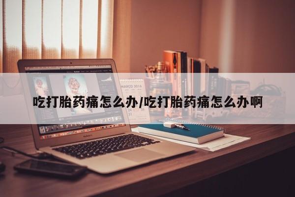 大月份流产药联系方式吃打胎药痛怎么办/吃打胎药痛怎么办啊