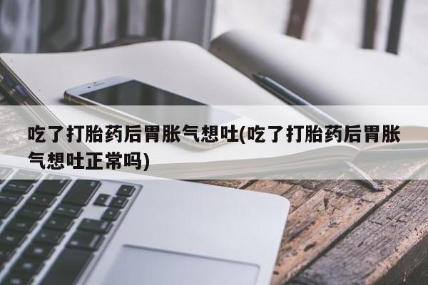 大月份流产药联系方式吃了打胎药后胃胀气想吐(吃了打胎药后胃胀气想吐正常吗)