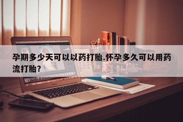 大月份流产药联系方式孕期多少天可以以药打胎.怀孕多久可以用药流打胎？