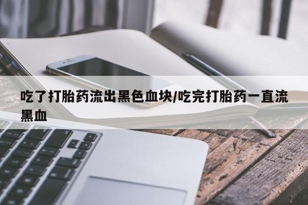大月份流产药联系方式吃了打胎药流出黑色血块/吃完打胎药一直流黑血