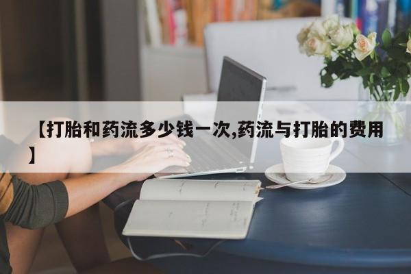 大月份流产药联系方式【打胎和药流多少钱一次,药流与打胎的费用】