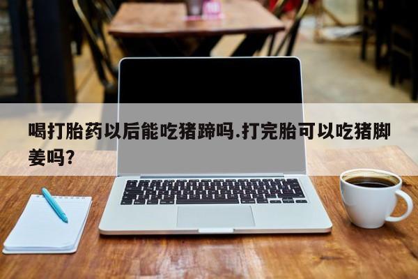 大月份流产药联系方式喝打胎药以后能吃猪蹄吗.打完胎可以吃猪脚姜吗？