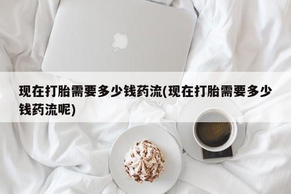 大月份流产药联系方式现在打胎需要多少钱药流(现在打胎需要多少钱药流呢)