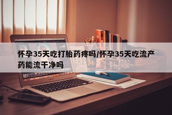 大月份流产药联系方式怀孕35天吃打胎药疼吗/怀孕35天吃流产药能流干净吗