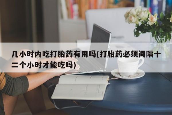 大月份流产药联系方式几小时内吃打胎药有用吗(打胎药必须间隔十二个小时才能吃吗)