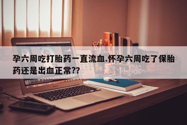 大月份流产药联系方式孕六周吃打胎药一直流血.怀孕六周吃了保胎药还是出血正常?？