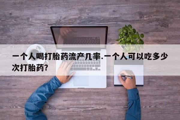 大月份流产药联系方式一个人喝打胎药流产几率.一个人可以吃多少次打胎药？