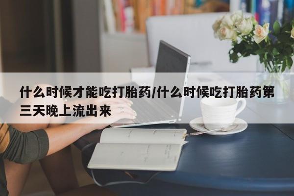 大月份流产药联系方式什么时候才能吃打胎药/什么时候吃打胎药第三天晚上流出来