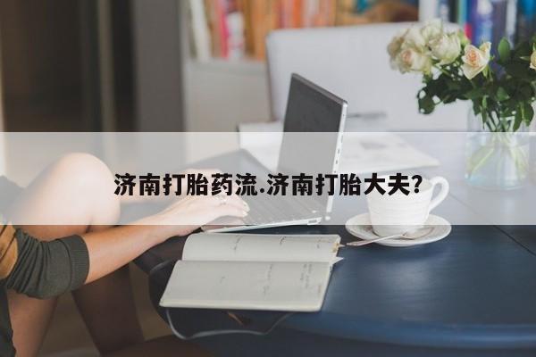 大月份流产药联系方式济南打胎药流.济南打胎大夫？