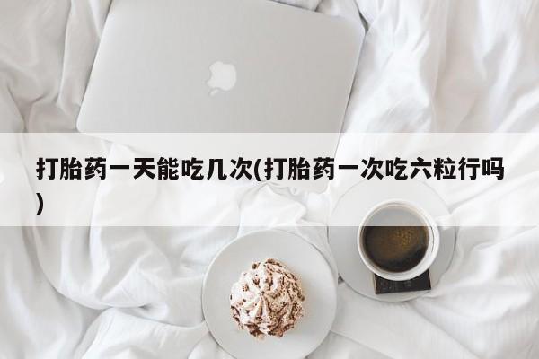 大月份流产药联系方式打胎药一天能吃几次(打胎药一次吃六粒行吗)