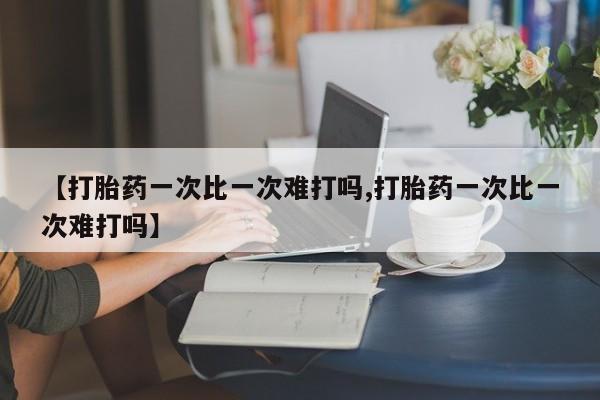 大月份流产药联系方式【打胎药一次比一次难打吗,打胎药一次比一次难打吗】