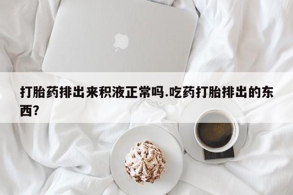大月份流产药联系方式打胎药排出来积液正常吗.吃药打胎排出的东西？