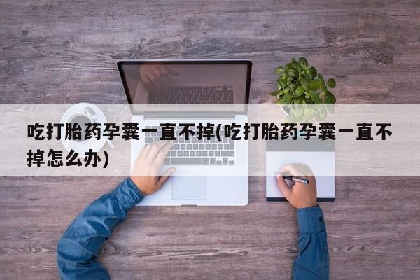 大月份流产药联系方式吃打胎药孕囊一直不掉(吃打胎药孕囊一直不掉怎么办)