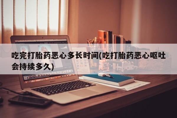 大月份流产药联系方式吃完打胎药恶心多长时间(吃打胎药恶心呕吐会持续多久)