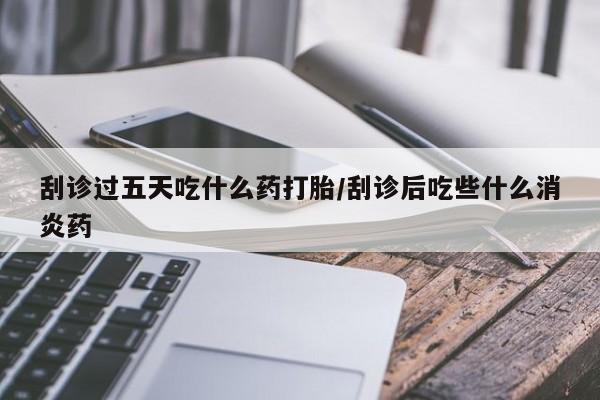 大月份流产药联系方式刮诊过五天吃什么药打胎/刮诊后吃些什么消炎药