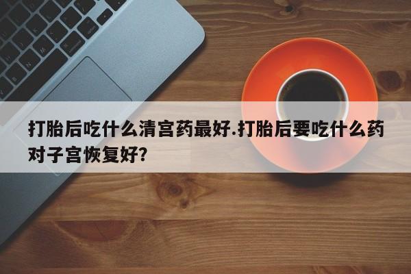 大月份流产药联系方式打胎后吃什么清宫药最好.打胎后要吃什么药对子宫恢复好？
