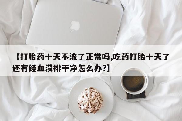 大月份流产药联系方式【打胎药十天不流了正常吗,吃药打胎十天了还有经血没排干净怎么办?】