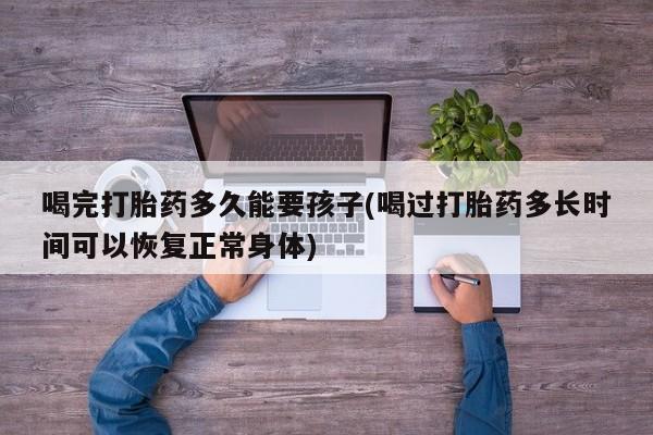 大月份流产药联系方式喝完打胎药多久能要孩子(喝过打胎药多长时间可以恢复正常身体)