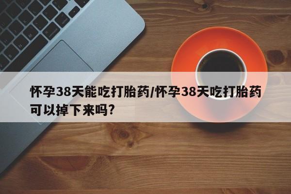 大月份流产药联系方式怀孕38天能吃打胎药/怀孕38天吃打胎药可以掉下来吗?