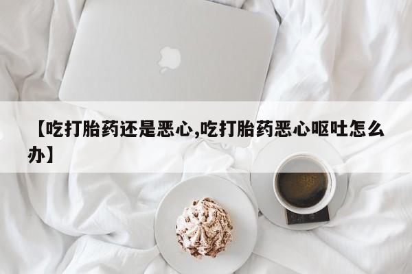 大月份流产药联系方式【吃打胎药还是恶心,吃打胎药恶心呕吐怎么办】