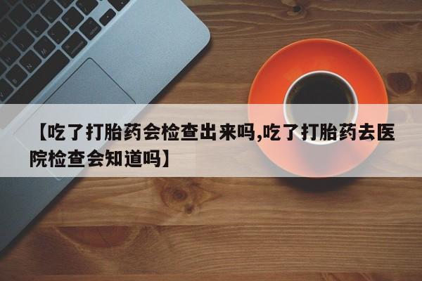 大月份流产药联系方式【吃了打胎药会检查出来吗,吃了打胎药去医院检查会知道吗】