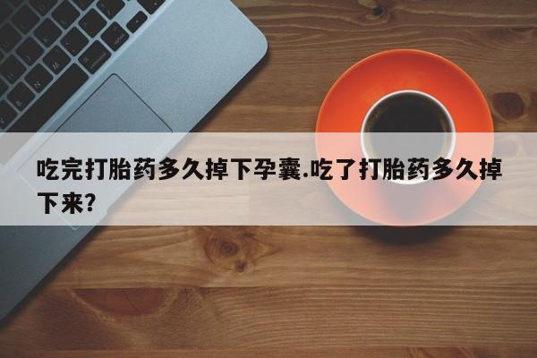 大月份流产药联系方式吃完打胎药多久掉下孕囊.吃了打胎药多久掉下来？