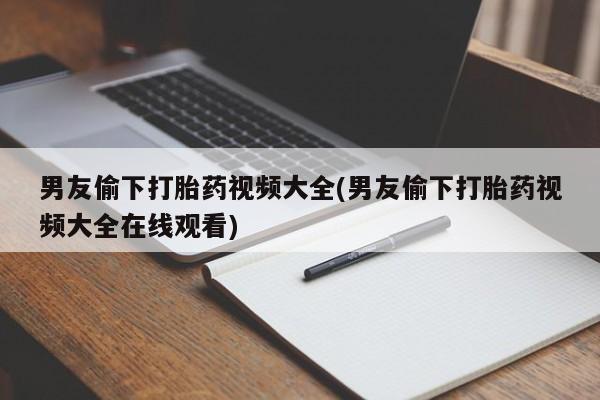 大月份流产药联系方式男友偷下打胎药视频大全(男友偷下打胎药视频大全在线观看)