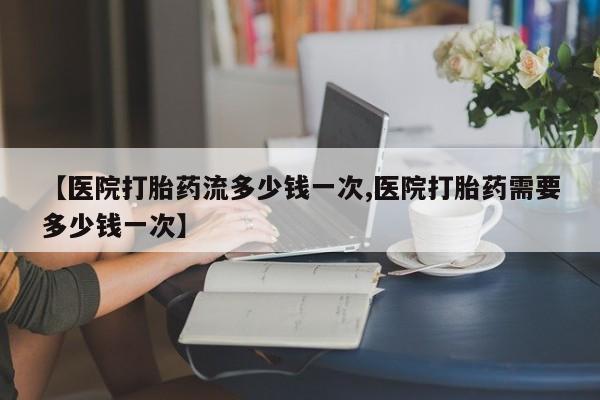 大月份流产药联系方式【医院打胎药流多少钱一次,医院打胎药需要多少钱一次】