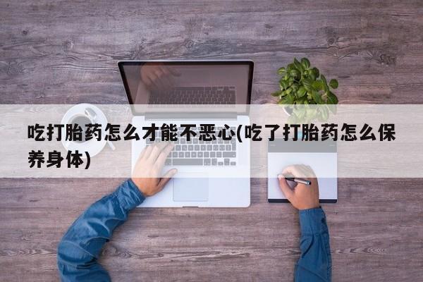 大月份流产药联系方式吃打胎药怎么才能不恶心(吃了打胎药怎么保养身体)