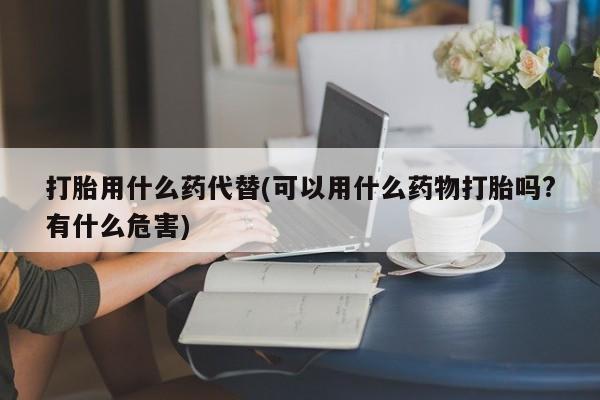 大月份流产药联系方式打胎用什么药代替(可以用什么药物打胎吗?有什么危害)