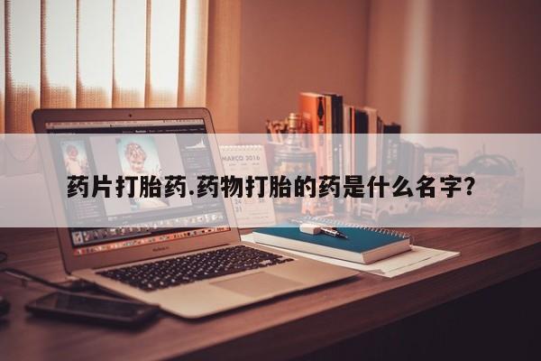 大月份流产药联系方式药片打胎药.药物打胎的药是什么名字？
