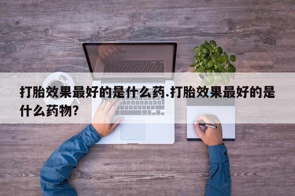 大月份流产药联系方式打胎效果最好的是什么药.打胎效果最好的是什么药物？