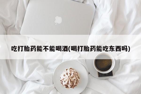 大月份流产药联系方式吃打胎药能不能喝酒(喝打胎药能吃东西吗)